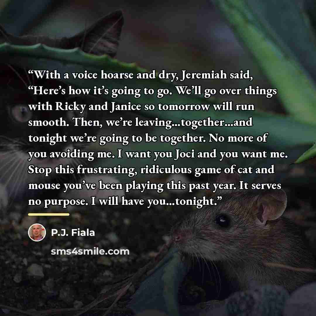 “With a voice hoarse and dry, Jeremiah said, “Here’s how it’s going to go. We’ll go over things with Ricky and Janice so tomorrow will run smooth. Then, we’re leaving…together…and tonight we’re going to be together. No more of you avoiding me. I want you Joci and you want me. Stop this frustrating…” quote by P.J. Fiala