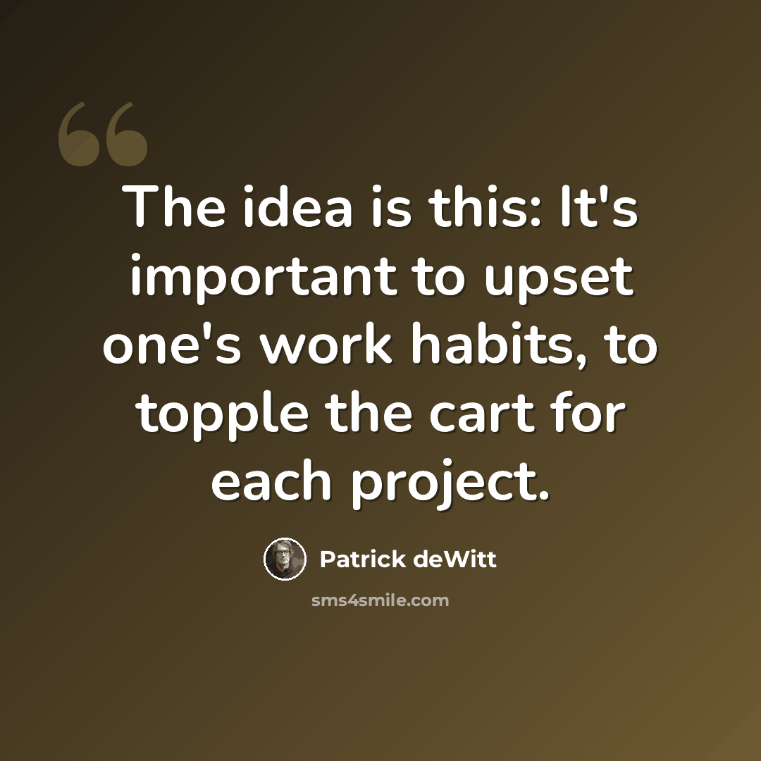 “The idea is this: It's important to upset one's work habits, to topple the cart for each project.” quote by Patrick deWitt