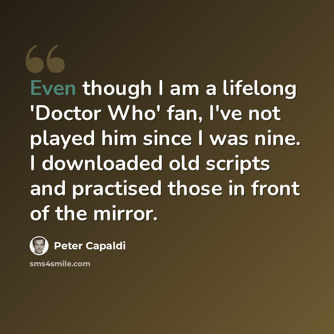 “Even though I am a lifelong 'Doctor Who' fan, I've not played him since I was nine. I downloaded old scripts and practised those in front of the mirror.” quote by Peter Capaldi