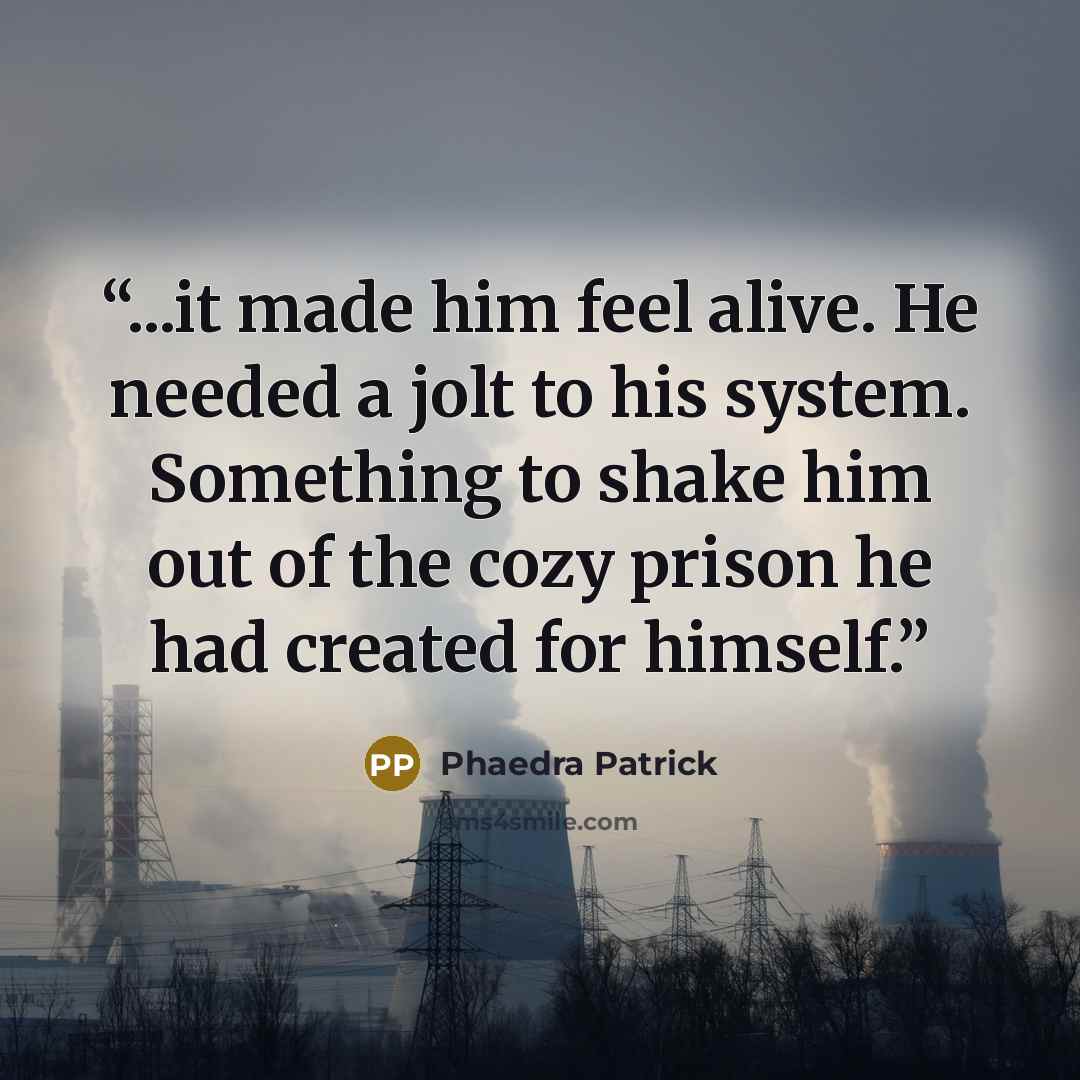 “...it made him feel alive. He needed a jolt to his system. Something to shake him out of the cozy prison he had created for himself.” quote by Phaedra Patrick