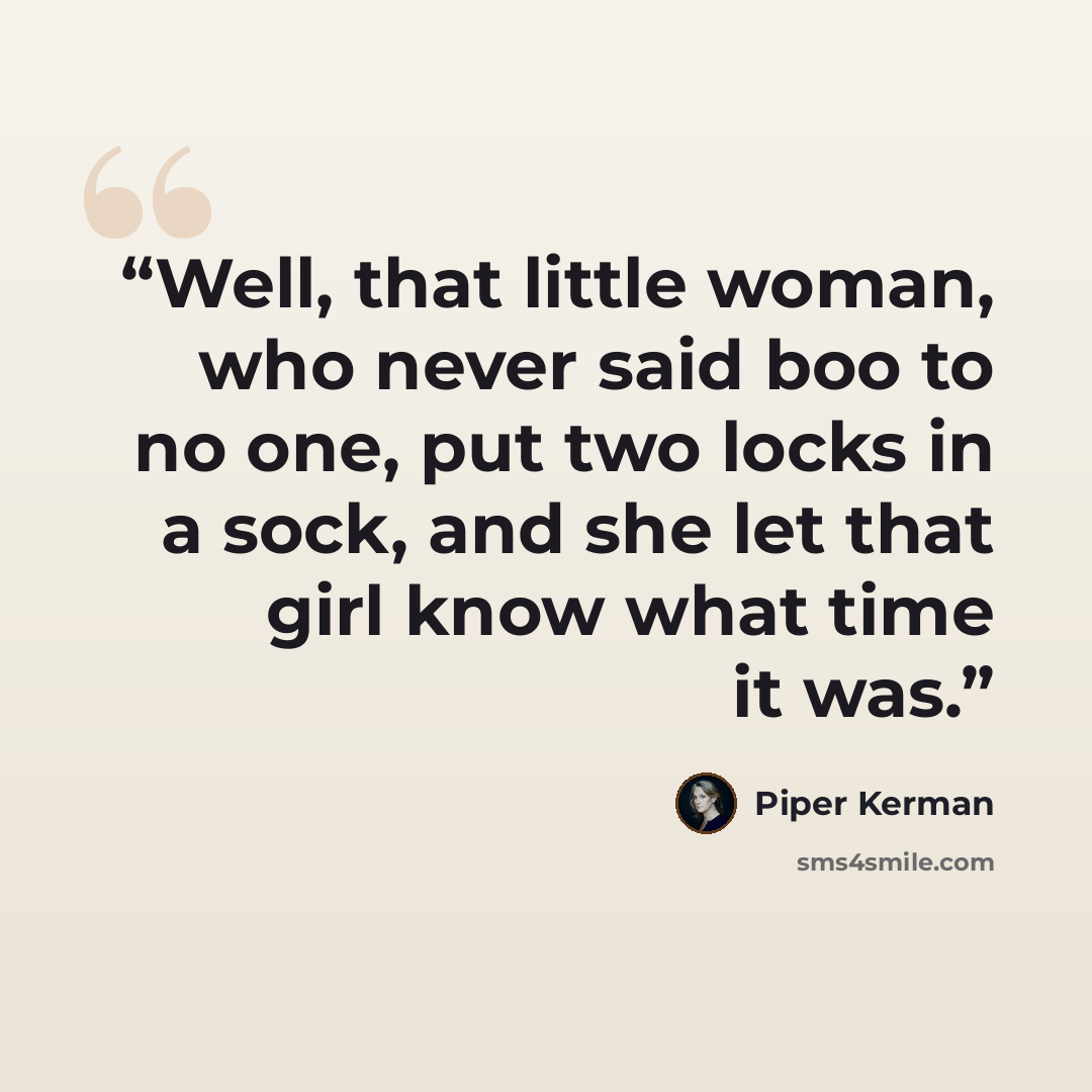 “Well, that little woman, who never said boo to no one, put two locks in a sock, and she let that girl know what time it was.” quote by Piper Kerman