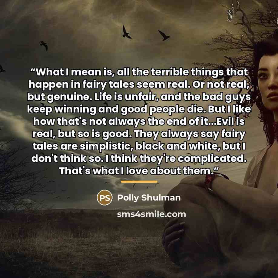 “What I mean is, all the terrible things that happen in fairy tales seem real. Or not real, but genuine. Life is unfair, and the bad guys keep winning and good people die. But I like how that's not always the end of it...Evil is real, but so is good. They always say fairy tales are simplistic…” quote by Polly Shulman