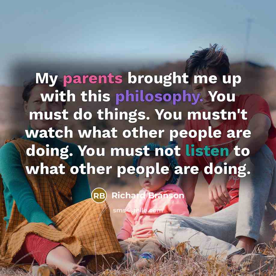 “My parents brought me up with this philosophy. You must do things. You mustn't watch what other people are doing. You must not listen to what other people are doing.” quote by Richard Branson