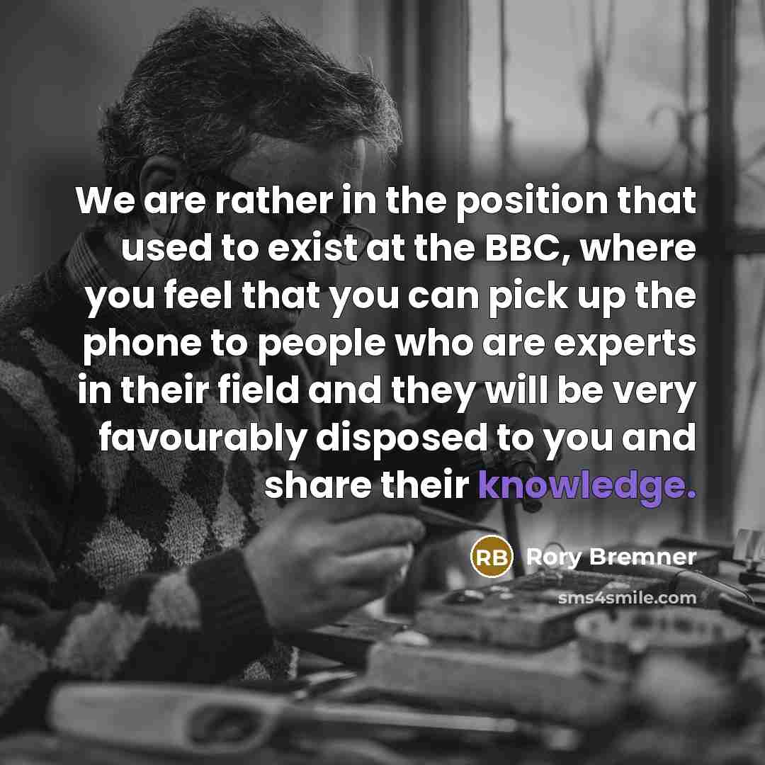 “We are rather in the position that used to exist at the BBC, where you feel that you can pick up the phone to people who are experts in their field and they will be very favourably disposed to you and share their knowledge.” quote by Rory Bremner