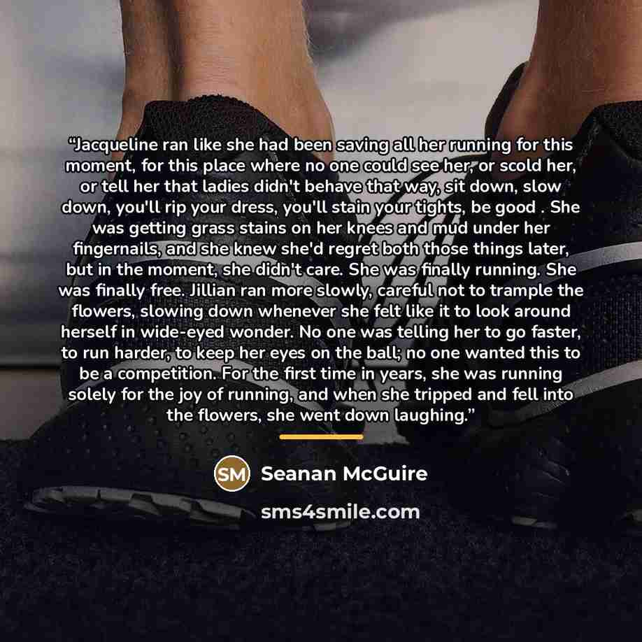 “Jacqueline ran like she had been saving all her running for this moment, for this place where no one could see her, or scold her, or tell her that ladies didn't behave that way, sit down, slow down, you'll rip your dress, you'll stain your tights, be good . She was getting grass stains on her…” quote by Seanan McGuire