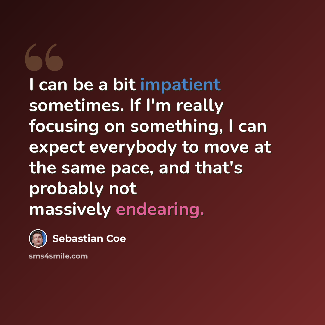 “I can be a bit impatient sometimes. If I'm really focusing on something, I can expect everybody to move at the same pace, and that's probably not massively endearing.” quote by Sebastian Coe
