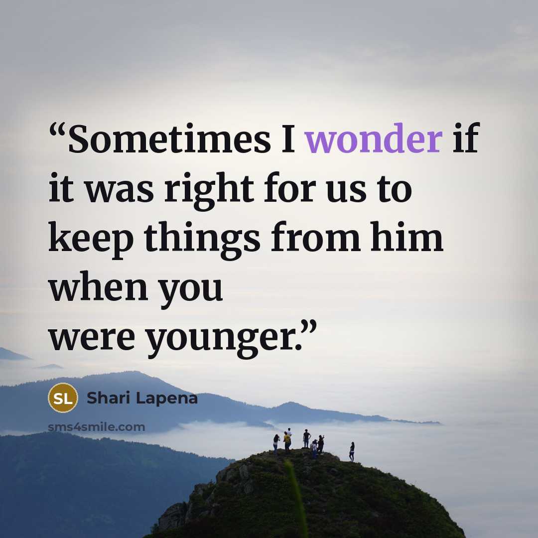 “Sometimes I wonder if it was right for us to keep things from him when you were younger.” quote by Shari Lapena