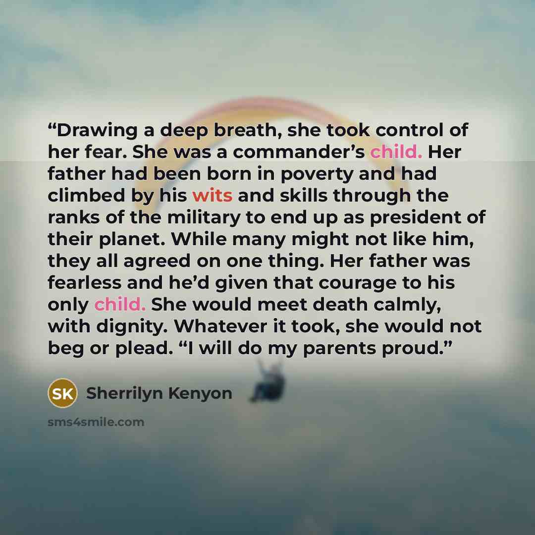 “Drawing a deep breath, she took control of her fear. She was a commander’s child. Her father had been born in poverty and had climbed by his wits and skills through the ranks of the military to end up as president of their planet. While many might not like him, they all agreed on one thing. Her…” quote by Sherrilyn Kenyon
