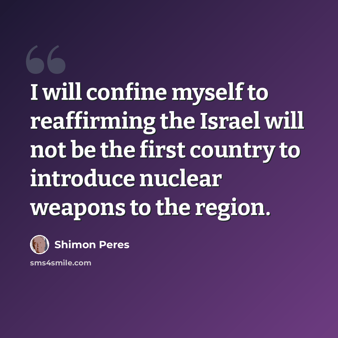 “I will confine myself to reaffirming the Israel will not be the first country to introduce nuclear weapons to the region.” quote by Shimon Peres