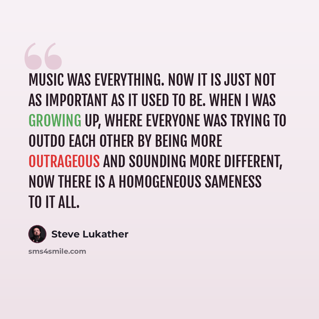 “Music was everything. Now it is just not as important as it used to be. When I was growing up, where everyone was trying to outdo each other by being more outrageous and sounding more different, now there is a homogeneous sameness to it all.” quote by Steve Lukather