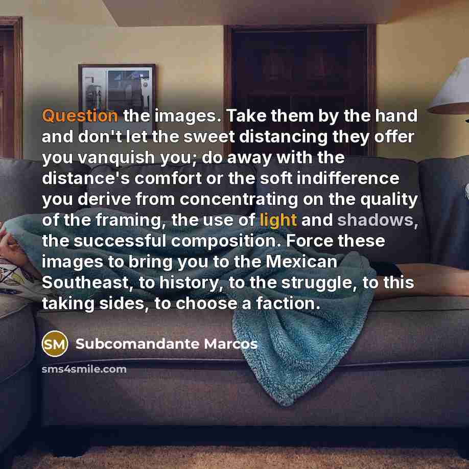 “Question the images. Take them by the hand and don't let the sweet distancing they offer you vanquish you; do away with the distance's comfort or the soft indifference you derive from concentrating on the quality of the framing, the use of light and shadows, the successful composition. Force these…” quote by Subcomandante Marcos