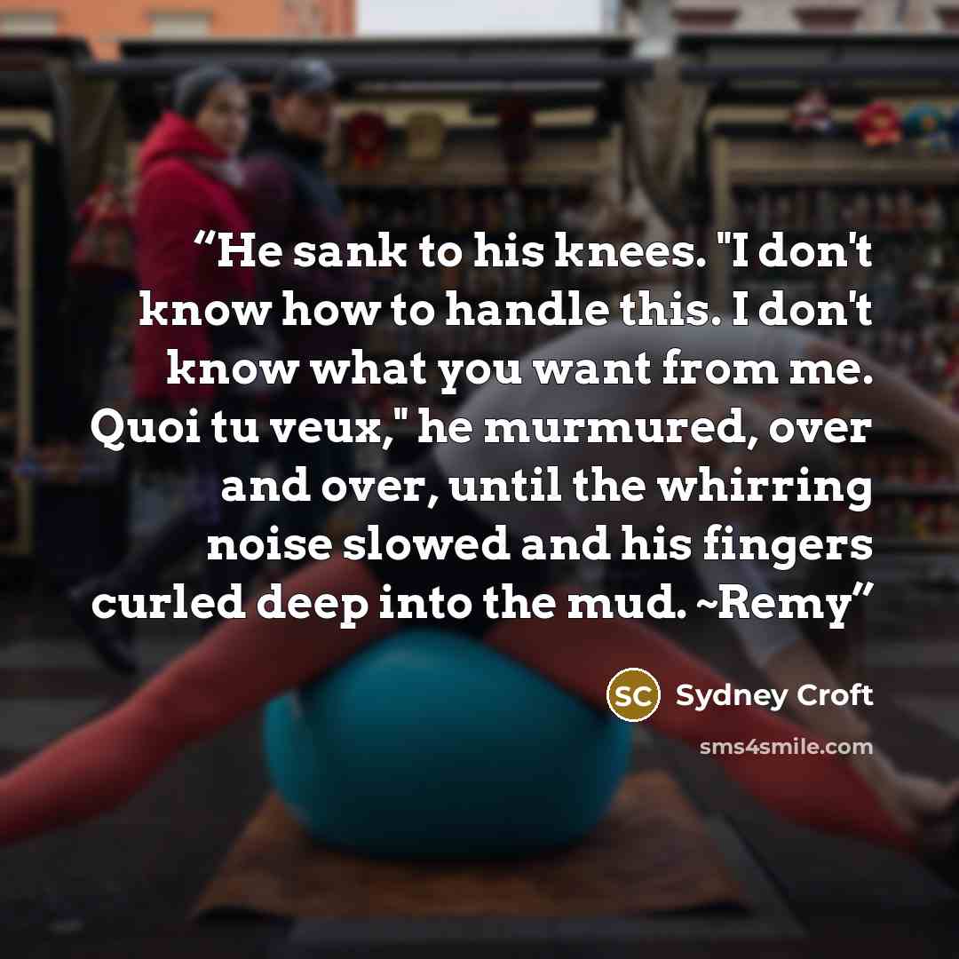 “He sank to his knees. "I don't know how to handle this. I don't know what you want from me. Quoi tu veux," he murmured, over and over, until the whirring noise slowed and his fingers curled deep into the mud. ~Remy” quote by Sydney Croft