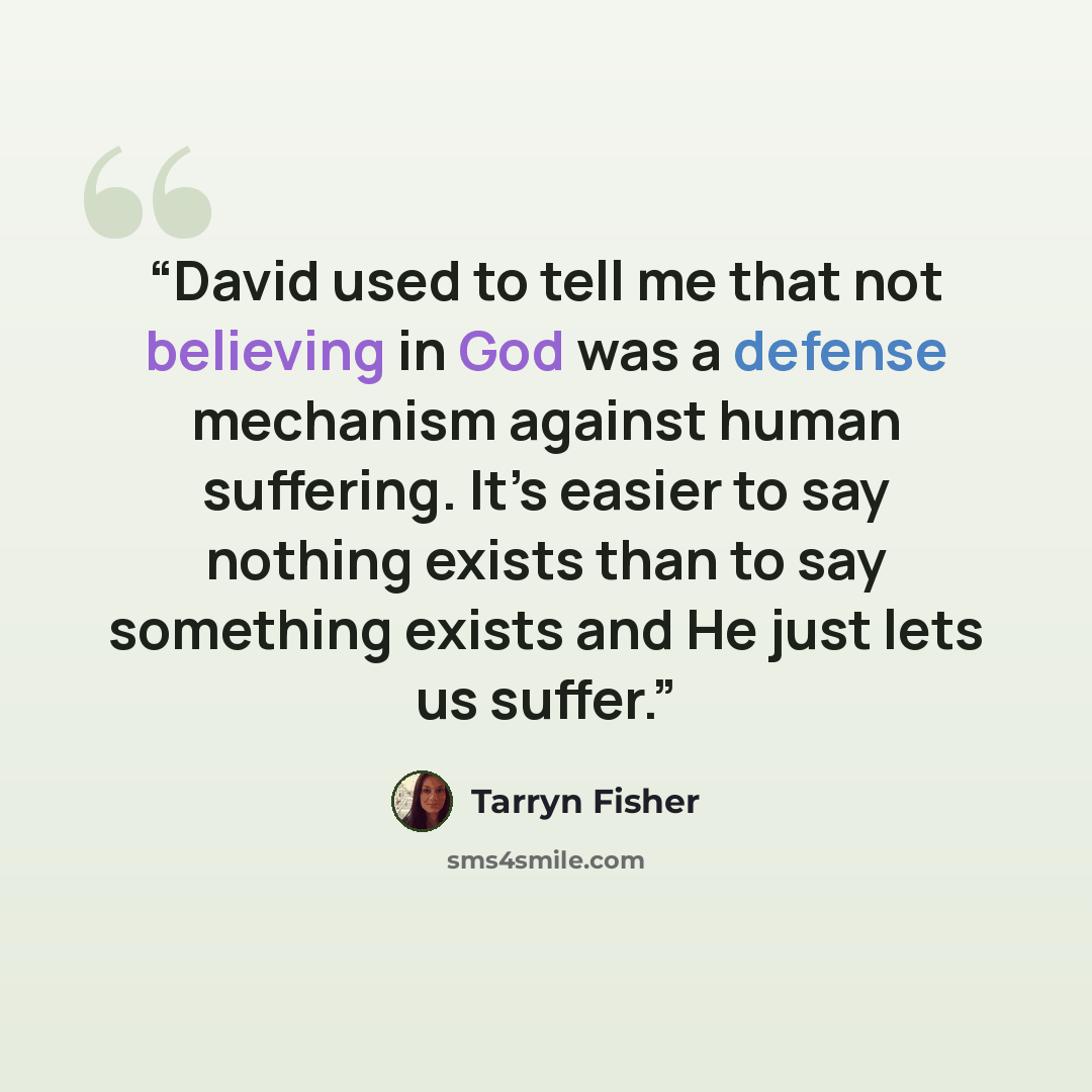 “David used to tell me that not believing in God was a defense mechanism against human suffering. It’s easier to say nothing exists than to say something exists and He just lets us suffer.” quote by Tarryn Fisher