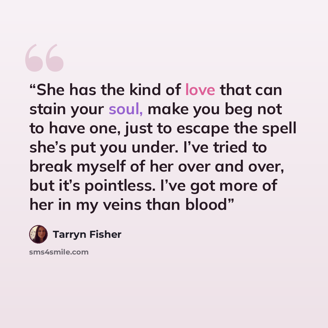 “She has the kind of love that can stain your soul, make you beg not to have one, just to escape the spell she’s put you under. I’ve tried to break myself of her over and over, but it’s pointless. I’ve got more of her in my veins than blood” quote by Tarryn Fisher