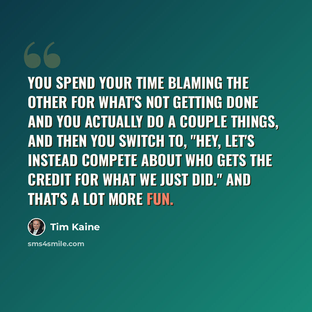 “You spend your time blaming the other for what's not getting done and you actually do a couple things, and then you switch to, "Hey, let's instead compete about who gets the credit for what we just did." And that's a lot more fun.” quote by Tim Kaine