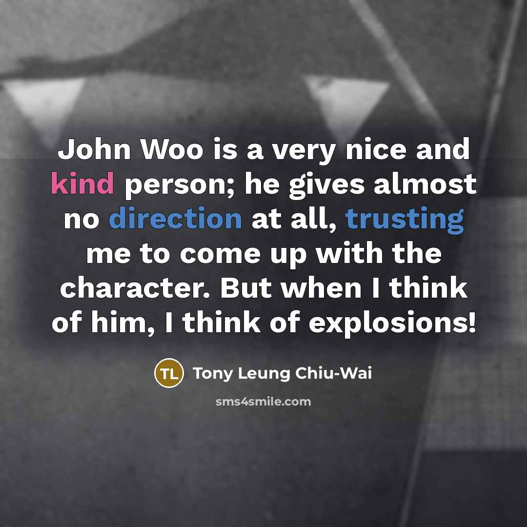 “John Woo is a very nice and kind person; he gives almost no direction at all, trusting me to come up with the character. But when I think of him, I think of explosions!” quote by Tony Leung Chiu-Wai