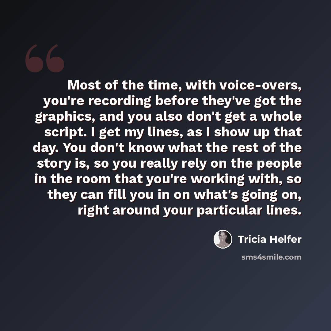 “Most of the time, with voice-overs, you're recording before they've got the graphics, and you also don't get a whole script. I get my lines, as I show up that day. You don't know what the rest of the story is, so you really rely on the people in the room that you're working with, so they can fill…” quote by Tricia Helfer