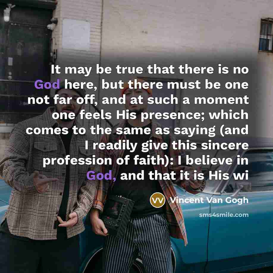 “It may be true that there is no God here, but there must be one not far off, and at such a moment one feels His presence; which comes to the same as saying (and I readily give this sincere profession of faith): I believe in God, and that it is His wi” quote by Vincent Van Gogh
