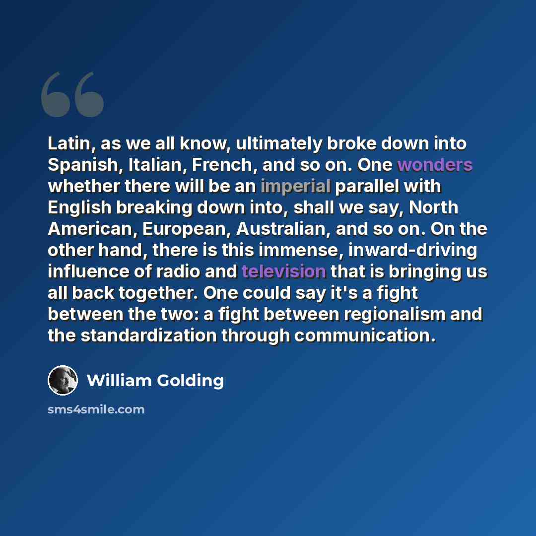 “Latin, as we all know, ultimately broke down into Spanish, Italian, French, and so on. One wonders whether there will be an imperial parallel with English breaking down into, shall we say, North American, European, Australian, and so on. On the other hand, there is this immense, inward-driving…” quote by William Golding