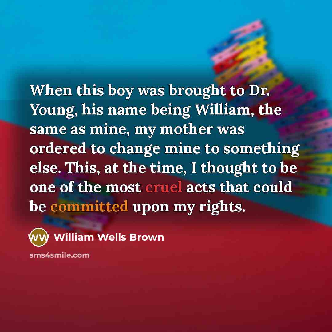 “When this boy was brought to Dr. Young, his name being William, the same as mine, my mother was ordered to change mine to something else. This, at the time, I thought to be one of the most cruel acts that could be committed upon my rights.” quote by William Wells Brown