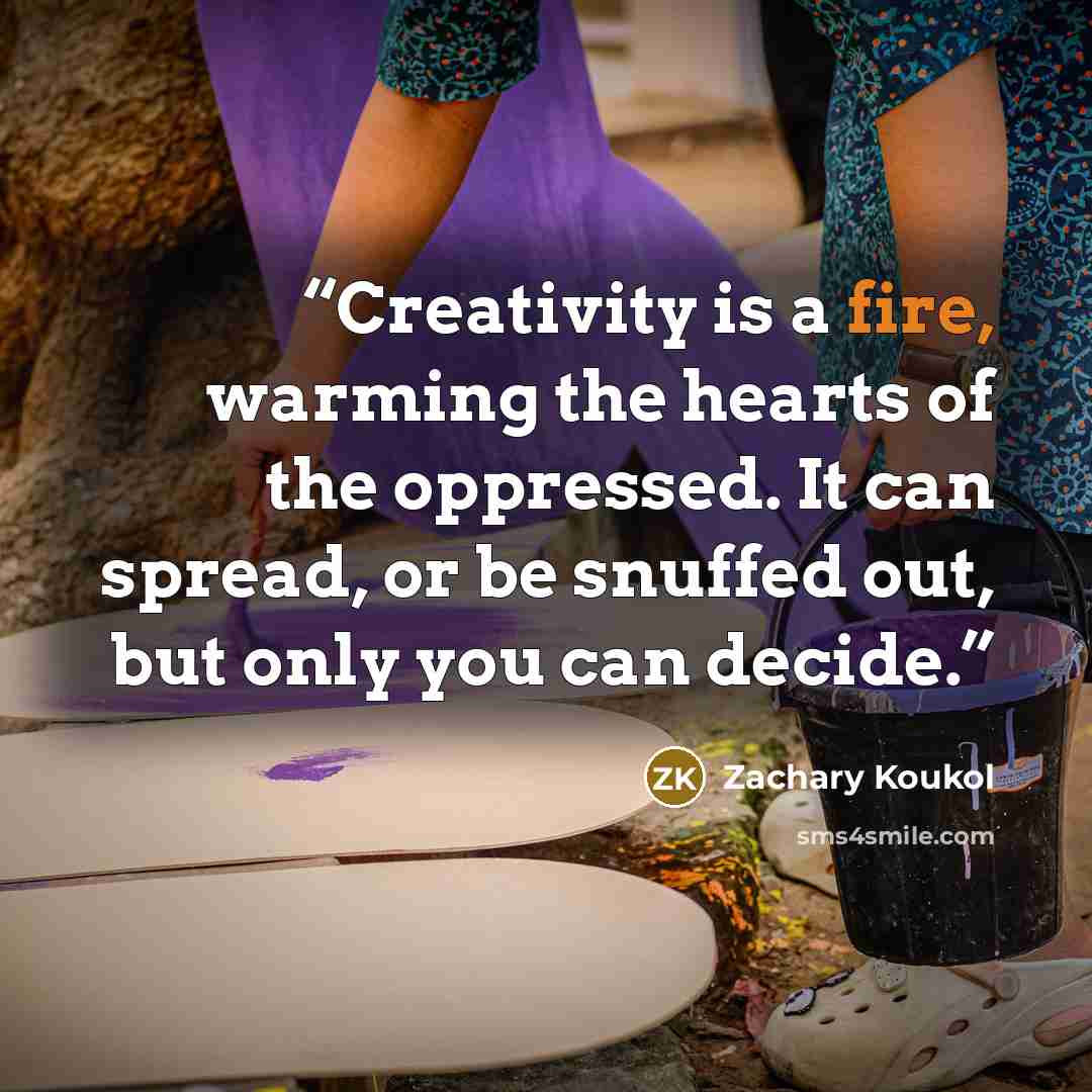“Creativity is a fire, warming the hearts of the oppressed. It can spread, or be snuffed out, but only you can decide.” quote by Zachary Koukol