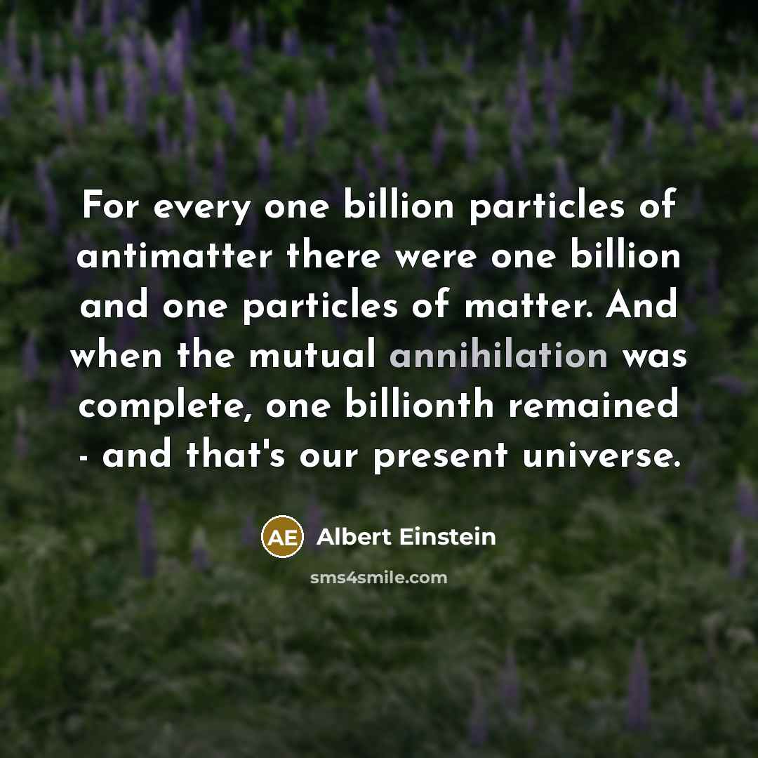 “For every one billion particles of antimatter there were one billion and one particles of matter. And when the mutual annihilation was complete, one billionth remained - and that's our present universe.” quote by Albert Einstein