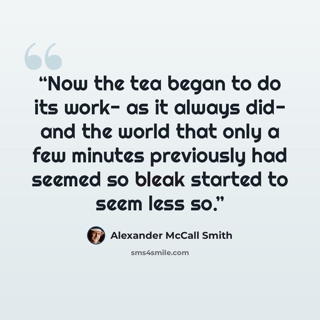 “Now the tea began to do its work- as it always did- and the world that only a few minutes previously had seemed so bleak started to seem less so.” quote by Alexander McCall Smith