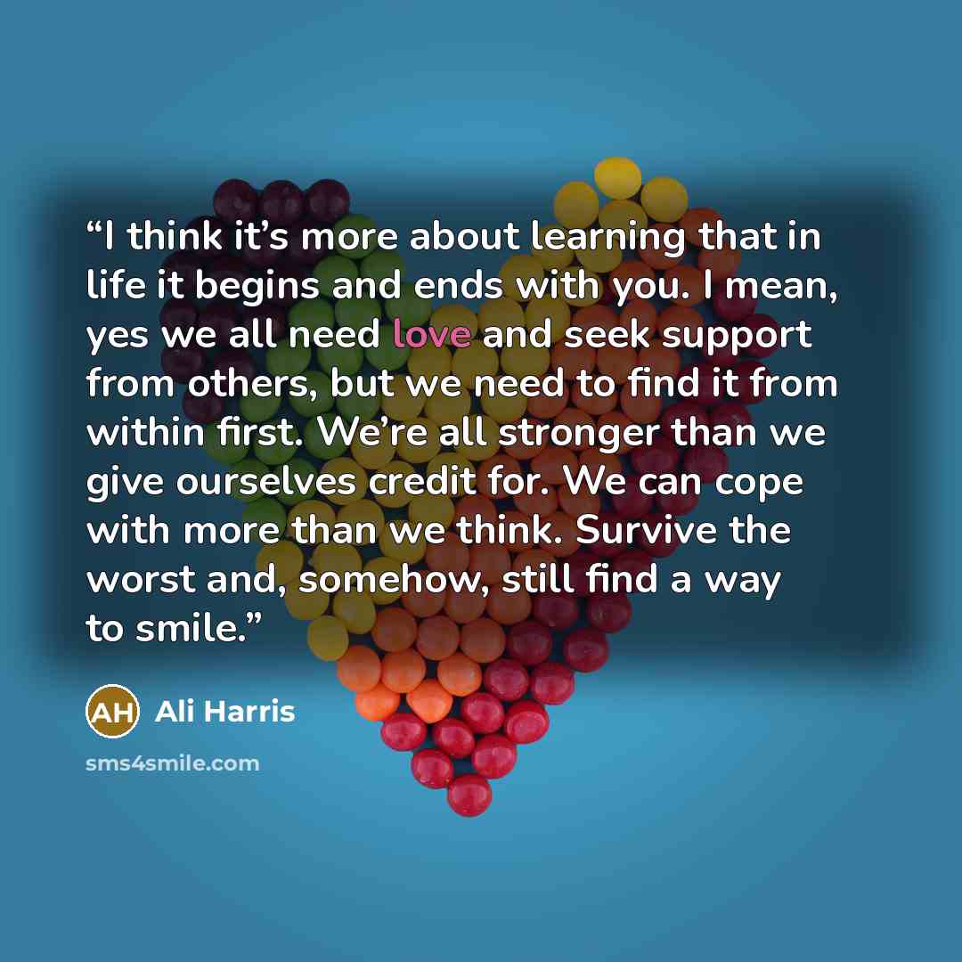 “I think it’s more about learning that in life it begins and ends with you. I mean, yes we all need love and seek support from others, but we need to find it from within first. We’re all stronger than we give ourselves credit for. We can cope with more than we think. Survive the worst and, somehow…” quote by Ali Harris