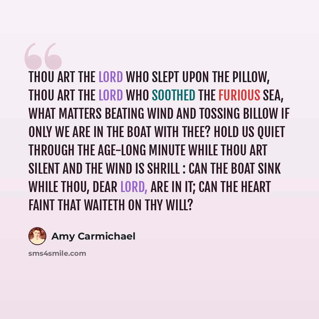 “Thou art the Lord who slept upon the pillow, Thou art the Lord who soothed the furious sea, What matters beating wind and tossing billow If only we are in the boat with Thee? Hold us quiet through the age-long minute While Thou art silent and the wind is shrill : Can the boat sink while Thou, dear…” quote by Amy Carmichael