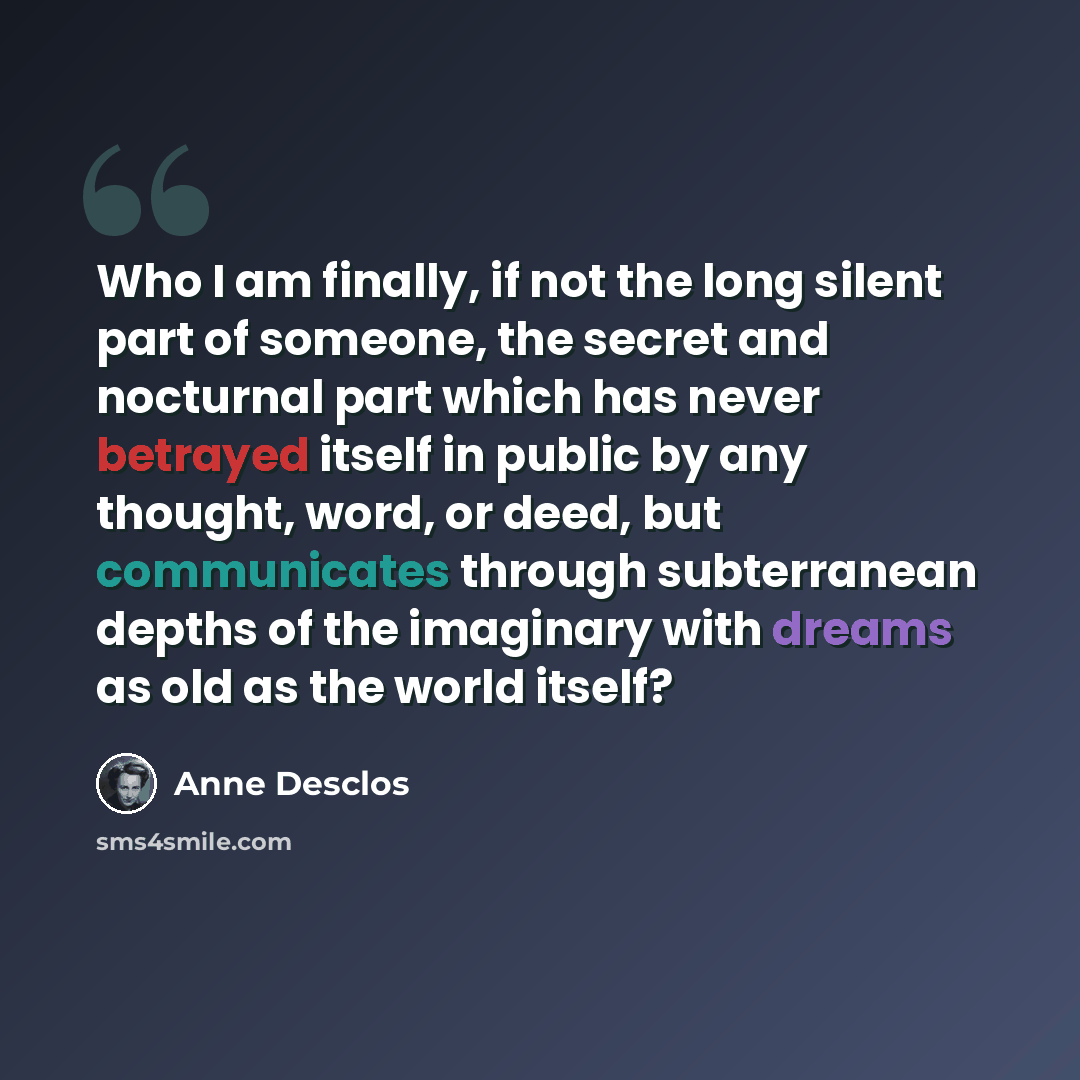 “Who I am finally, if not the long silent part of someone, the secret and nocturnal part which has never betrayed itself in public by any thought, word, or deed, but communicates through subterranean depths of the imaginary with dreams as old as the world itself?” quote by Anne Desclos