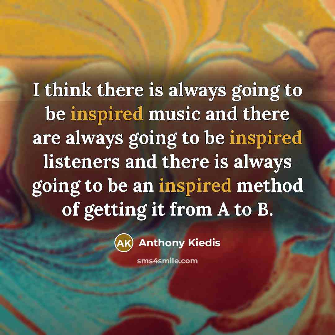 “I think there is always going to be inspired music and there are always going to be inspired listeners and there is always going to be an inspired method of getting it from A to B.” quote by Anthony Kiedis
