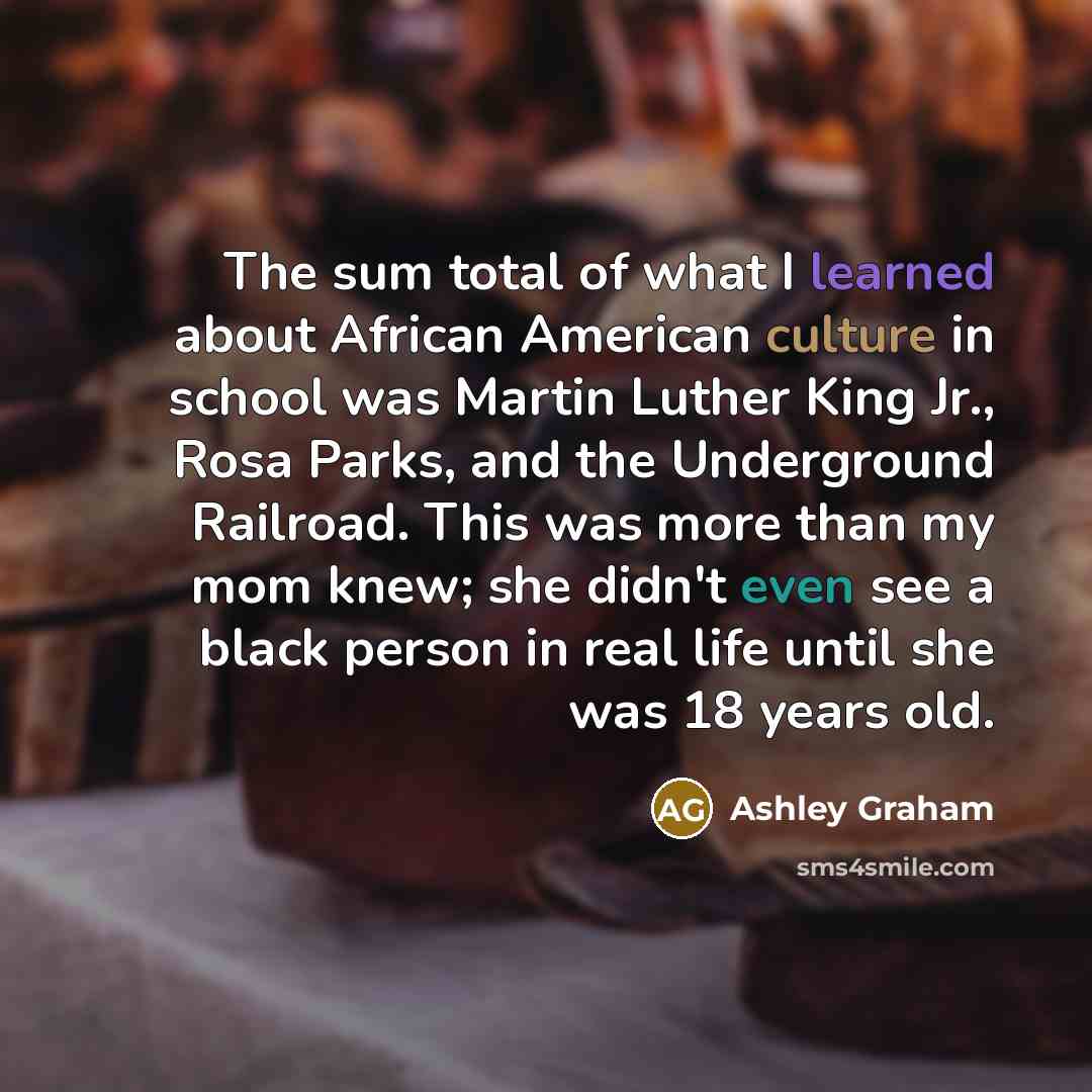 “The sum total of what I learned about African American culture in school was Martin Luther King Jr., Rosa Parks, and the Underground Railroad. This was more than my mom knew; she didn't even see a black person in real life until she was 18 years old.” quote by Ashley Graham