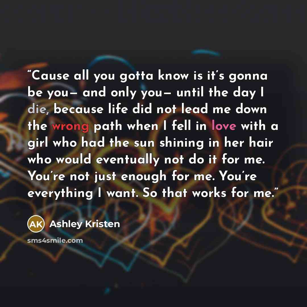 “Cause all you gotta know is it’s gonna be you— and only you— until the day I die, because life did not lead me down the wrong path when I fell in love with a girl who had the sun shining in her hair who would eventually not do it for me. You’re not just enough for me. You’re everything I want. So…” quote by Ashley Kristen