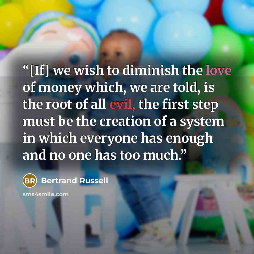 “[If] we wish to diminish the love of money which, we are told, is the root of all evil, the first step must be the creation of a system in which everyone has enough and no one has too much.” quote by Bertrand Russell