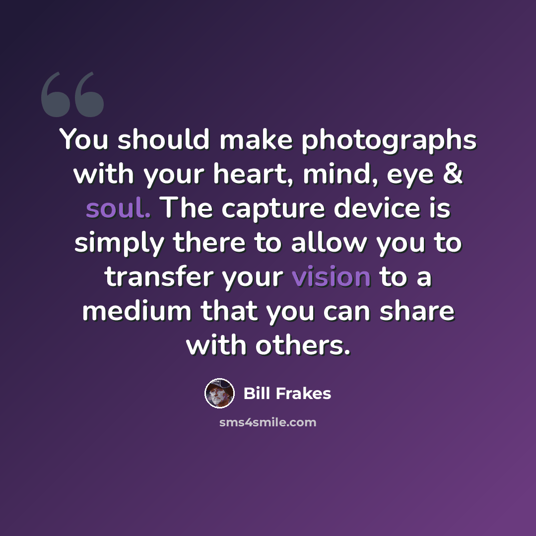 “You should make photographs with your heart, mind, eye & soul. The capture device is simply there to allow you to transfer your vision to a medium that you can share with others.” quote by Bill Frakes