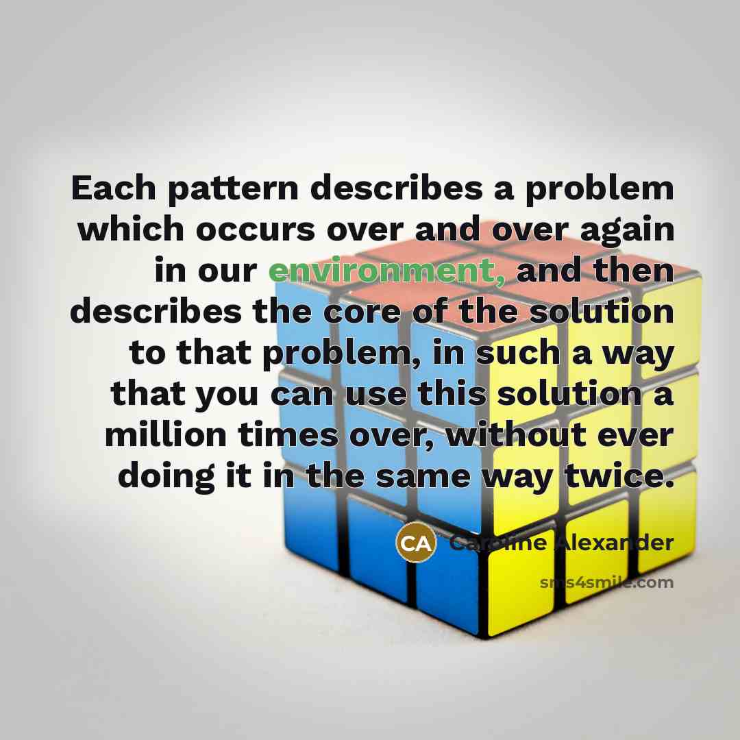 “Each pattern describes a problem which occurs over and over again in our environment, and then describes the core of the solution to that problem, in such a way that you can use this solution a million times over, without ever doing it in the same way twice.” quote by Caroline Alexander