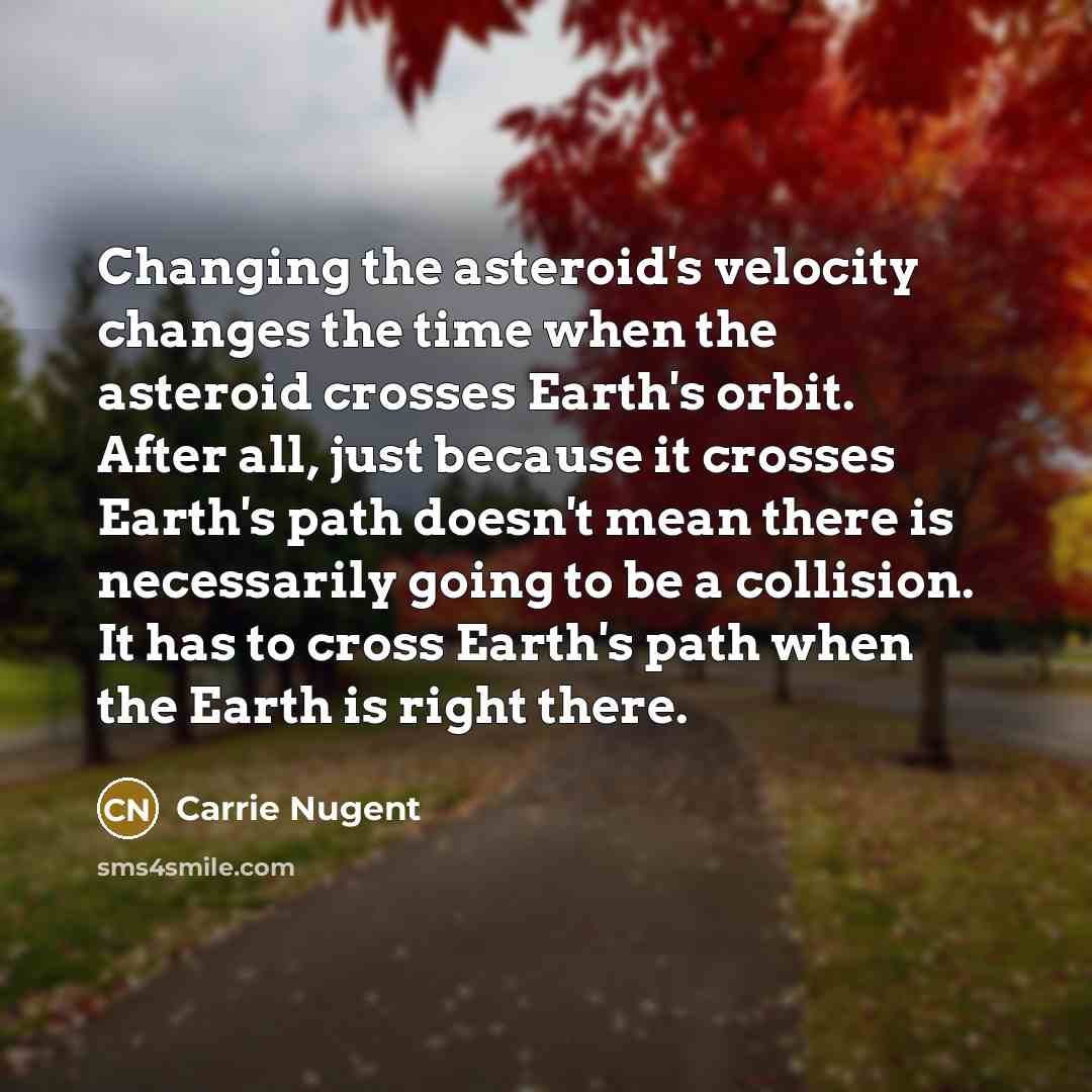 “Changing the asteroid's velocity changes the time when the asteroid crosses Earth's orbit. After all, just because it crosses Earth's path doesn't mean there is necessarily going to be a collision. It has to cross Earth's path when the Earth is right there.” quote by Carrie Nugent