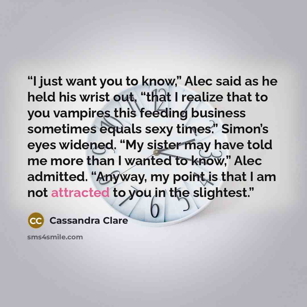 “I just want you to know,” Alec said as he held his wrist out, “that I realize that to you vampires this feeding business sometimes equals sexy times.” Simon’s eyes widened. “My sister may have told me more than I wanted to know,” Alec admitted. “Anyway, my point is that I am not attracted to you…” quote by Cassandra Clare
