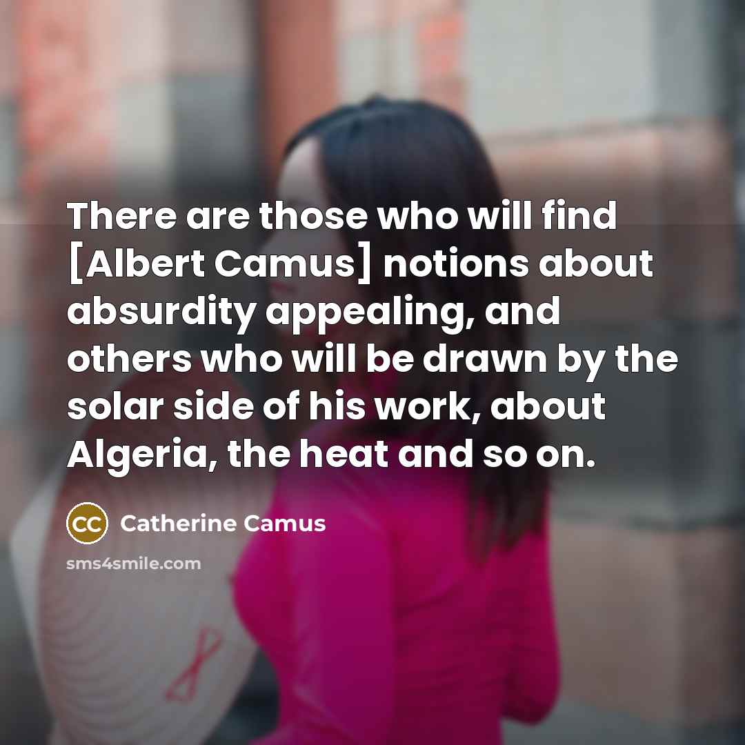 “There are those who will find [Albert Camus] notions about absurdity appealing, and others who will be drawn by the solar side of his work, about Algeria, the heat and so on.” quote by Catherine Camus