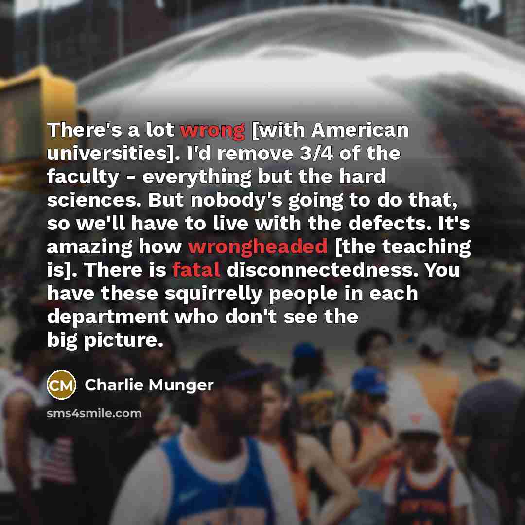 “There's a lot wrong [with American universities]. I'd remove 3/4 of the faculty - everything but the hard sciences. But nobody's going to do that, so we'll have to live with the defects. It's amazing how wrongheaded [the teaching is]. There is fatal disconnectedness. You have these squirrelly…” quote by Charlie Munger