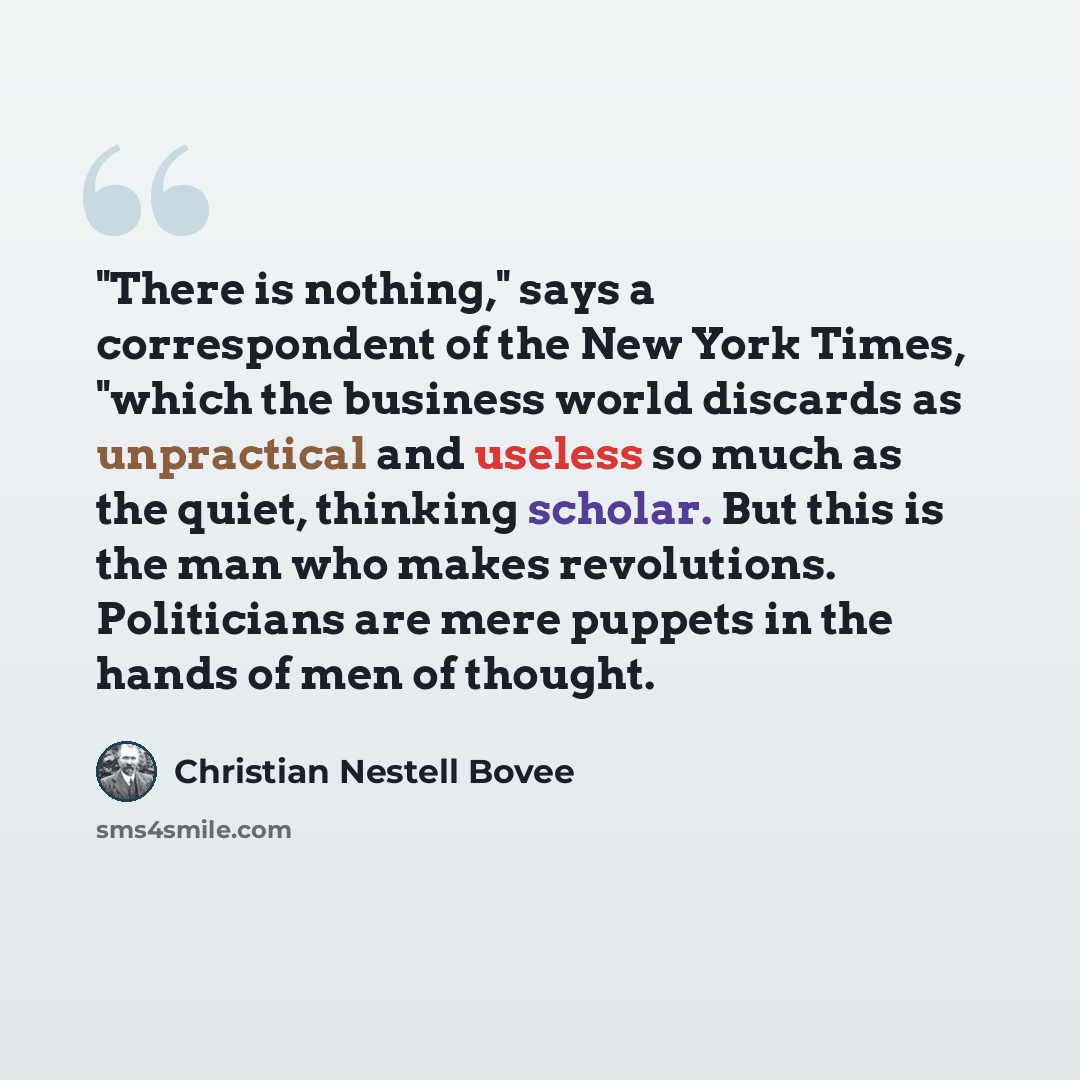 “"There is nothing," says a correspondent of the New York Times, "which the business world discards as unpractical and useless so much as the quiet, thinking scholar. But this is the man who makes revolutions. Politicians are mere puppets in the hands of men of thought.” quote by Christian Nestell Bovee