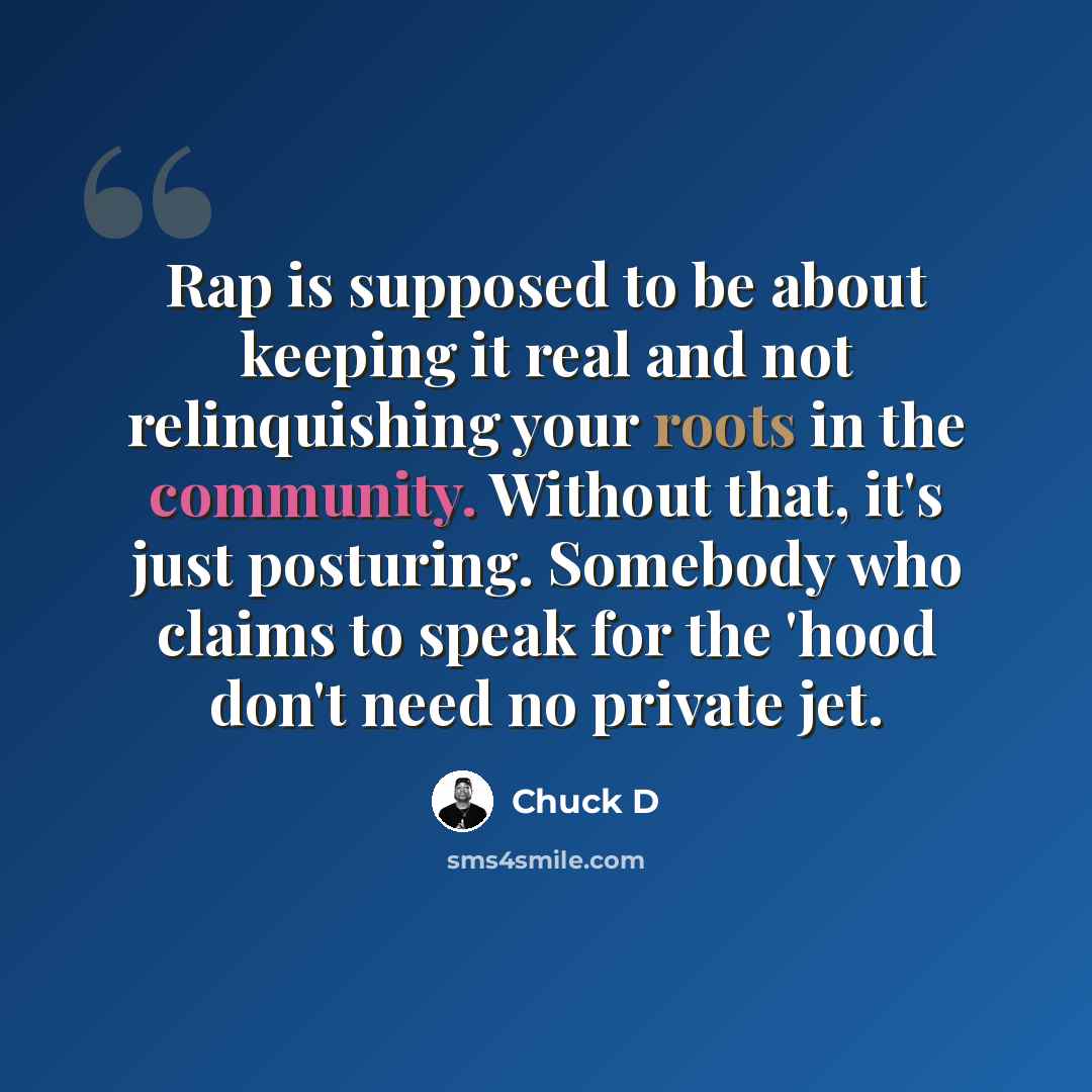 “Rap is supposed to be about keeping it real and not relinquishing your roots in the community. Without that, it's just posturing. Somebody who claims to speak for the 'hood don't need no private jet.” quote by Chuck D
