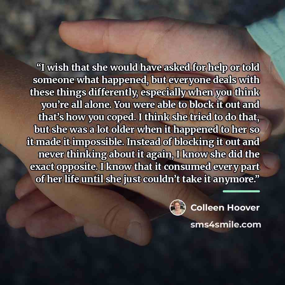 “I wish that she would have asked for help or told someone what happened, but everyone deals with these things differently, especially when you think you’re all alone. You were able to block it out and that’s how you coped. I think she tried to do that, but she was a lot older when it happened to…” quote by Colleen Hoover