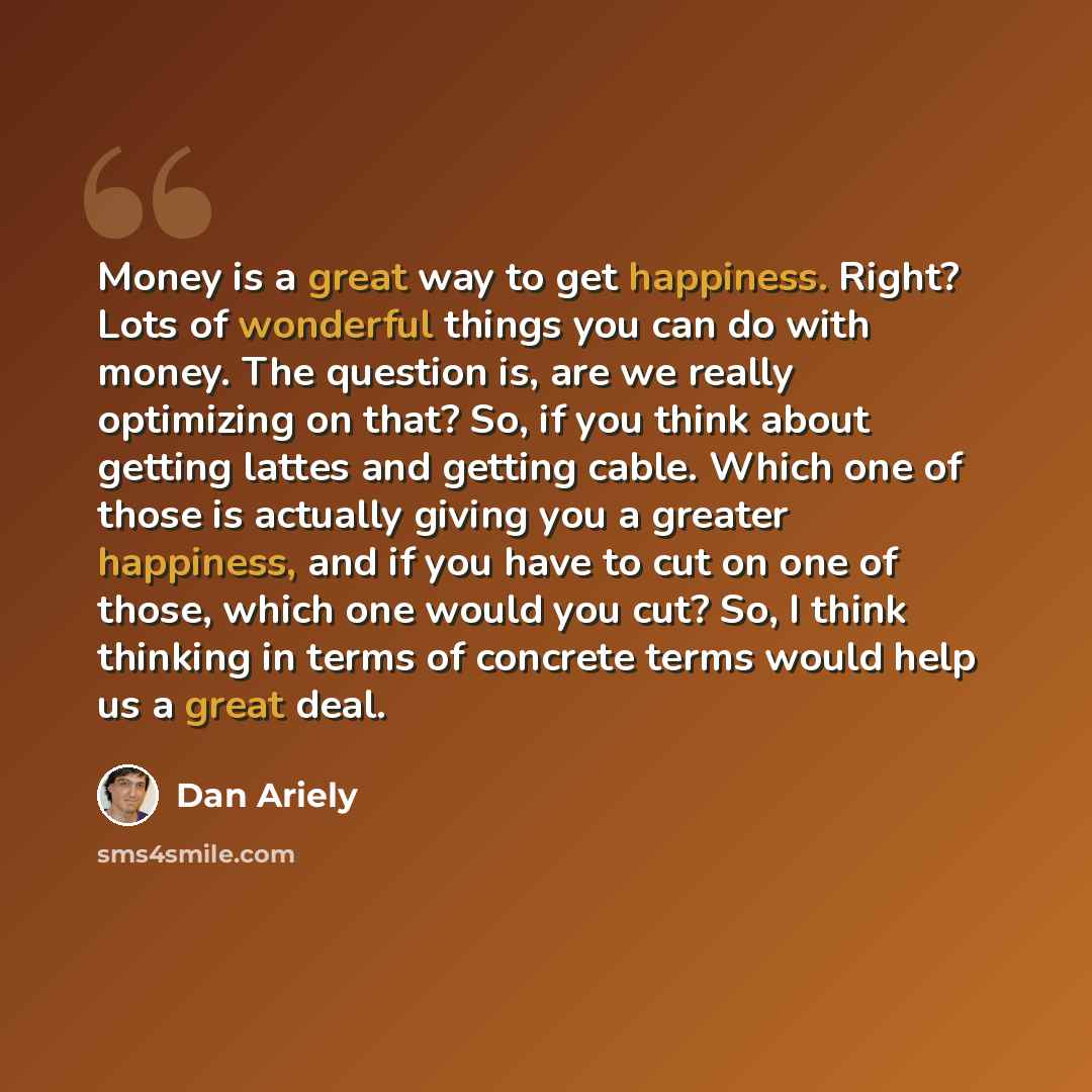 “Money is a great way to get happiness. Right? Lots of wonderful things you can do with money. The question is, are we really optimizing on that? So, if you think about getting lattes and getting cable. Which one of those is actually giving you a greater happiness, and if you have to cut on one of…” quote by Dan Ariely