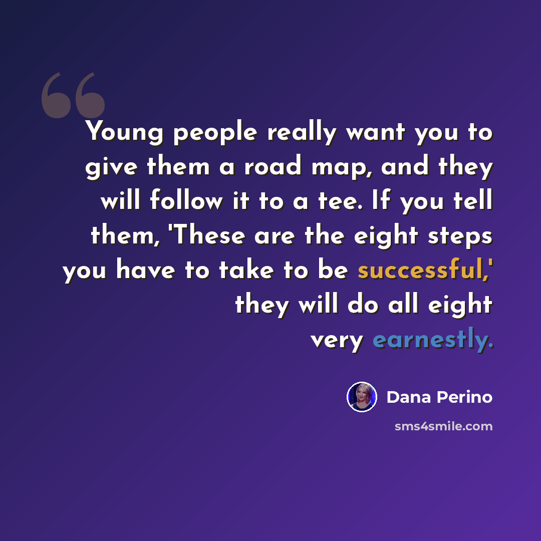 “Young people really want you to give them a road map, and they will follow it to a tee. If you tell them, 'These are the eight steps you have to take to be successful,' they will do all eight very earnestly.” quote by Dana Perino