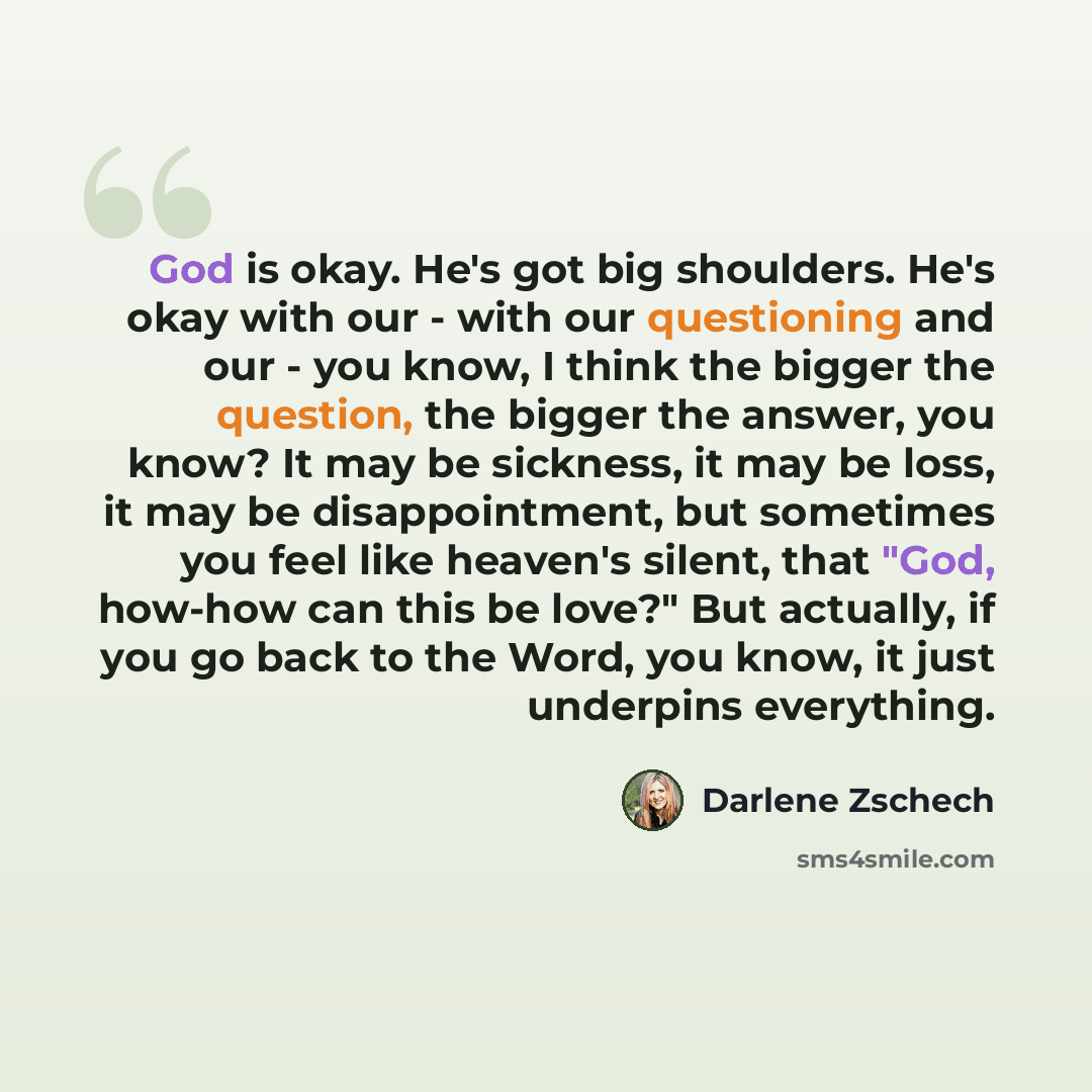 “God is okay. He's got big shoulders. He's okay with our - with our questioning and our - you know, I think the bigger the question, the bigger the answer, you know? It may be sickness, it may be loss, it may be disappointment, but sometimes you feel like heaven's silent, that "God, how-how can…” quote by Darlene Zschech