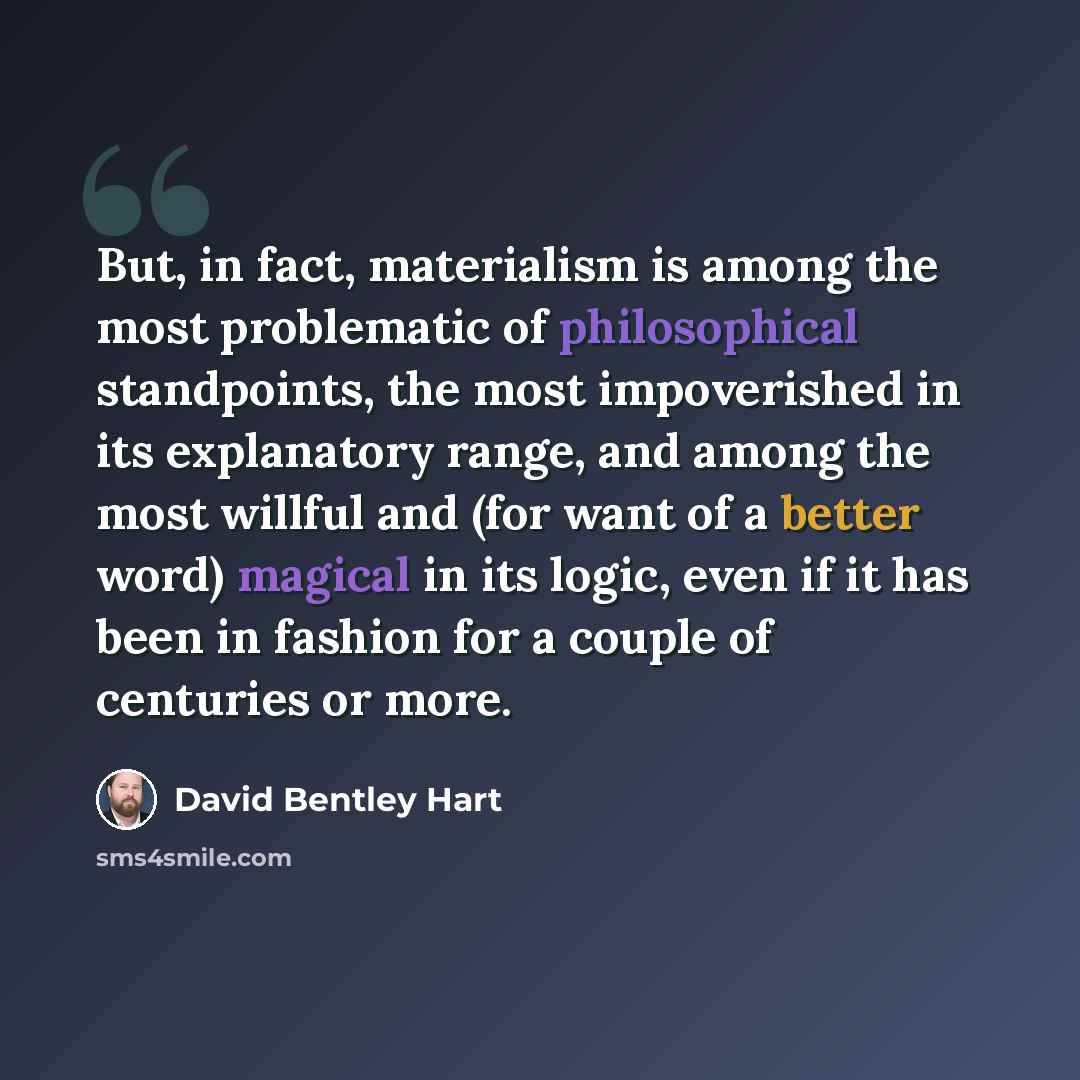 “But, in fact, materialism is among the most problematic of philosophical standpoints, the most impoverished in its explanatory range, and among the most willful and (for want of a better word) magical in its logic, even if it has been in fashion for a couple of centuries or more.” quote by David Bentley Hart