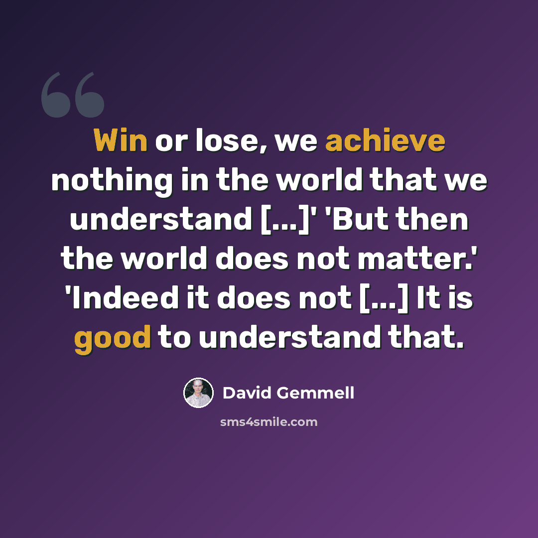 “Win or lose, we achieve nothing in the world that we understand [...]' 'But then the world does not matter.' 'Indeed it does not [...] It is good to understand that.” quote by David Gemmell