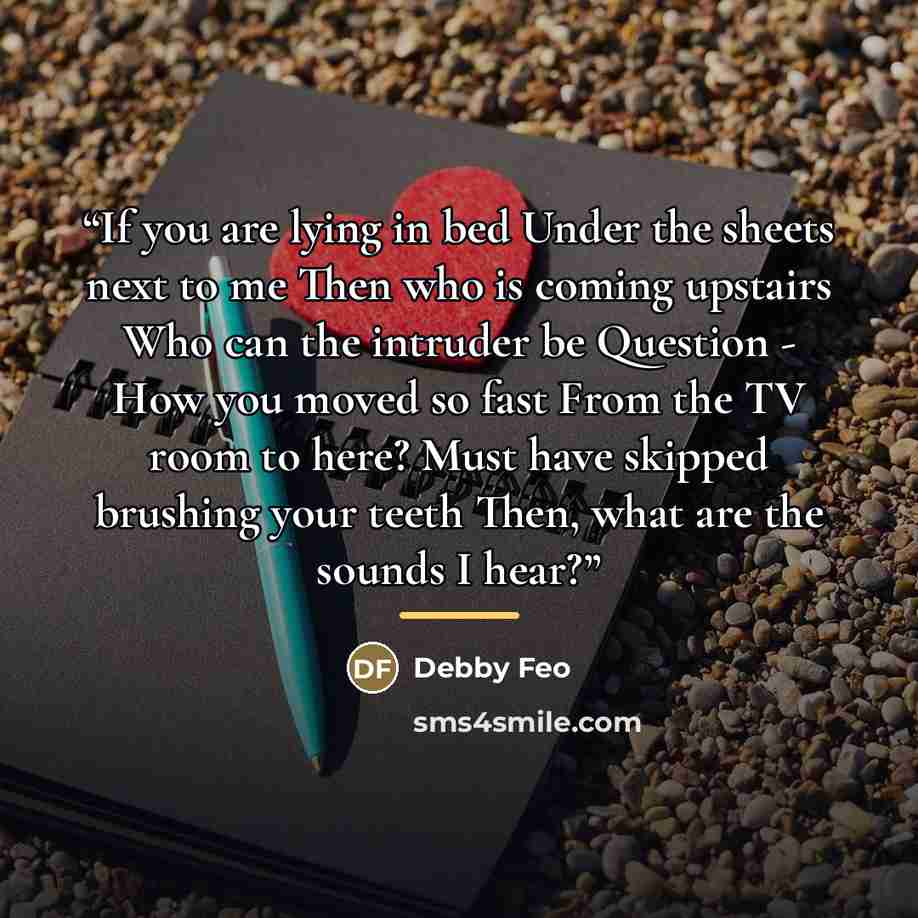 “If you are lying in bed Under the sheets next to me Then who is coming upstairs Who can the intruder be Question - How you moved so fast From the TV room to here? Must have skipped brushing your teeth Then, what are the sounds I hear?” quote by Debby Feo
