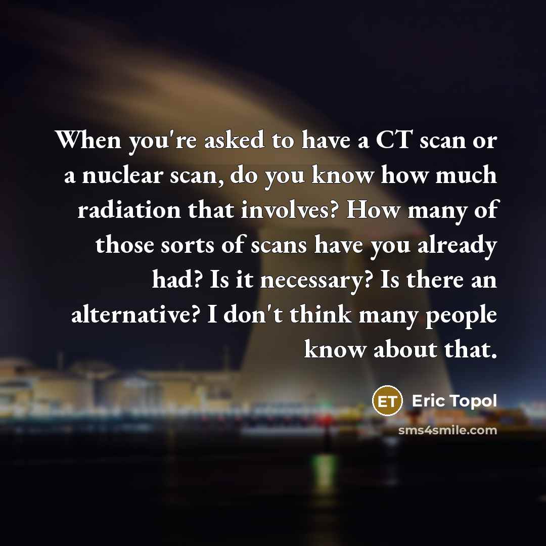 “When you're asked to have a CT scan or a nuclear scan, do you know how much radiation that involves? How many of those sorts of scans have you already had? Is it necessary? Is there an alternative? I don't think many people know about that.” quote by Eric Topol